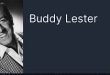 Buddy Lester, doğum adıyla William Goldberg, 16 Ocak 1915 tarihinde Illinois eyaletinin Chicago kentinde doğdu. Eğlenceye yakın bir çevrede büyüdü. Ağabeyi Jerry Lester de ilerleyen yıllarda televizyon ve komedi alanında önemli bir isim olacaktı.